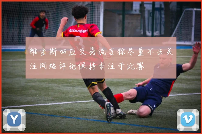 维金斯回应交易流言称尽量不去关注网络评论保持专注于比赛