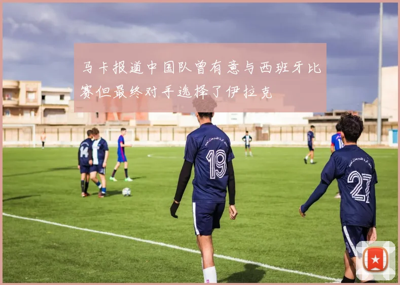 马卡报道中国队曾有意与西班牙比赛但最终对手选择了伊拉克