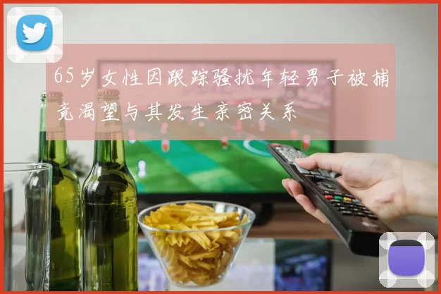 65岁女性因跟踪骚扰年轻男子被捕竟渴望与其发生亲密关系