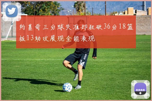 约基奇三分球失准却狂砍36分18篮板13助攻展现全能表现
