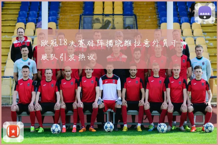 欧冠18决赛对阵揭晓维拉意外负于狼队引发热议