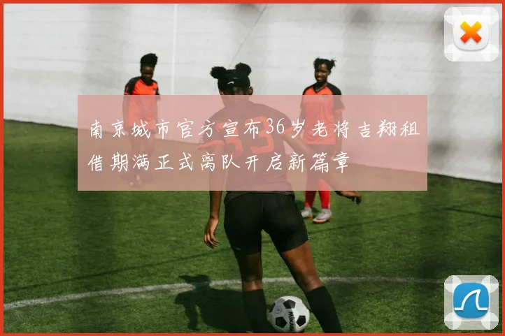 南京城市官方宣布36岁老将吉翔租借期满正式离队开启新篇章
