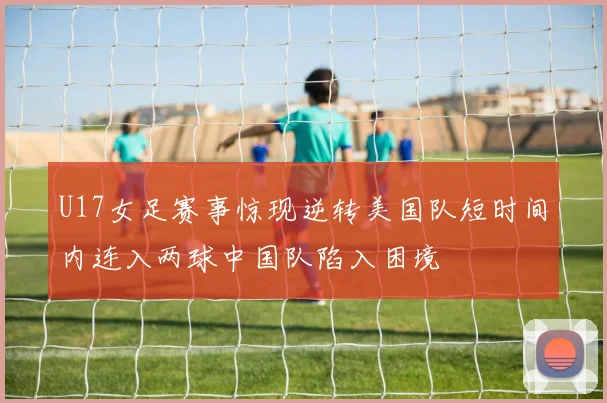 U17女足赛事惊现逆转美国队短时间内连入两球中国队陷入困境