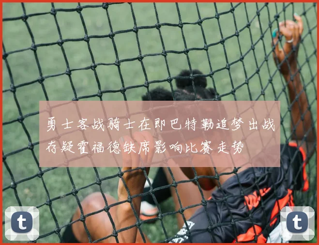 勇士客战骑士在即巴特勒追梦出战存疑霍福德缺席影响比赛走势