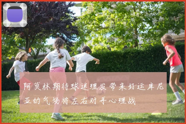 阿莫林期待球迷理发带来好运库尼亚的气场将左右对手心理战