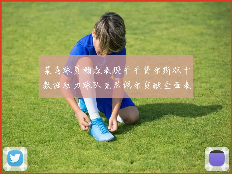 菜鸟球员瀚森表现平平费尔斯双十数据助力球队克尼佩尔贡献全面表现