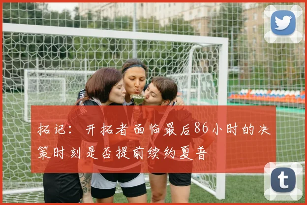 拓记：开拓者面临最后86小时的决策时刻是否提前续约夏普