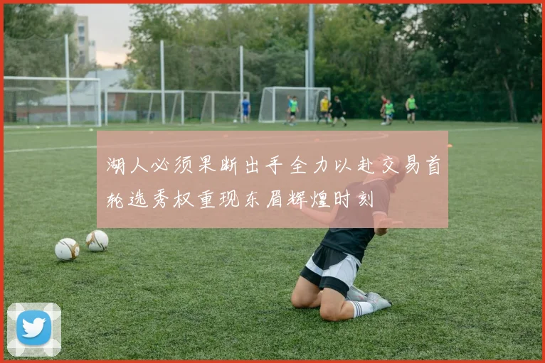 湖人必须果断出手全力以赴交易首轮选秀权重现东眉辉煌时刻