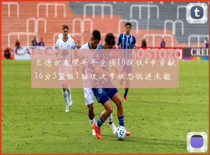兰德尔表现平平全场10投仅4中贡献16分5篮板1助攻次节状态低迷未能得分