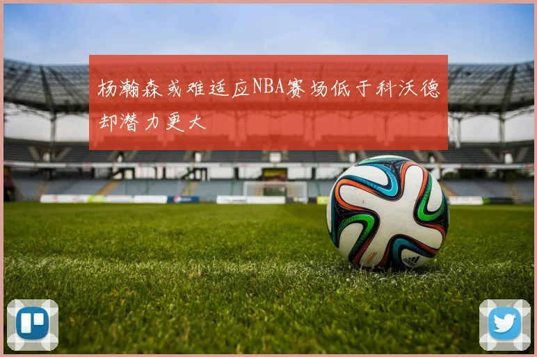 杨瀚森或难适应NBA赛场低于科沃德却潜力更大